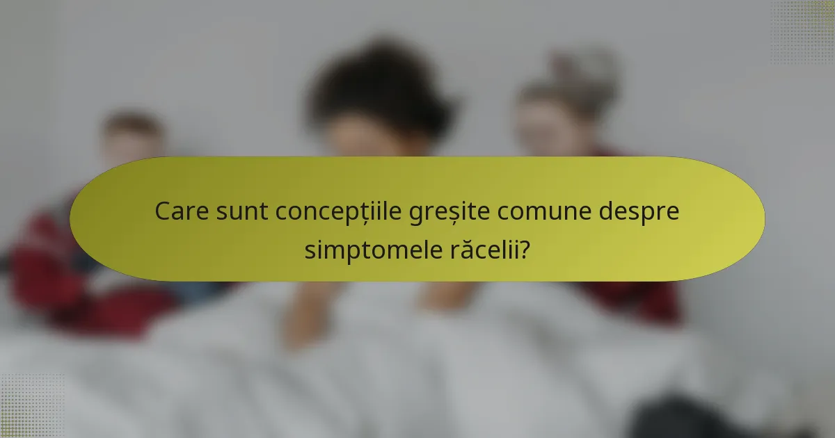 Care sunt concepțiile greșite comune despre simptomele răcelii?
