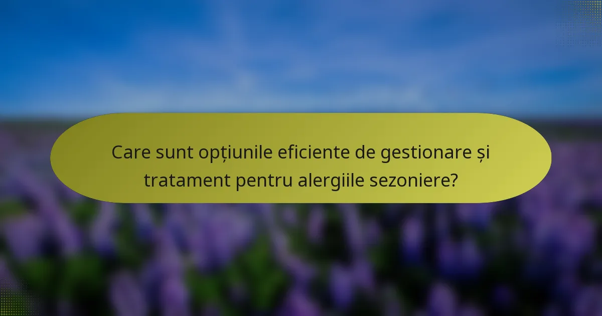 Care sunt opțiunile eficiente de gestionare și tratament pentru alergiile sezoniere?