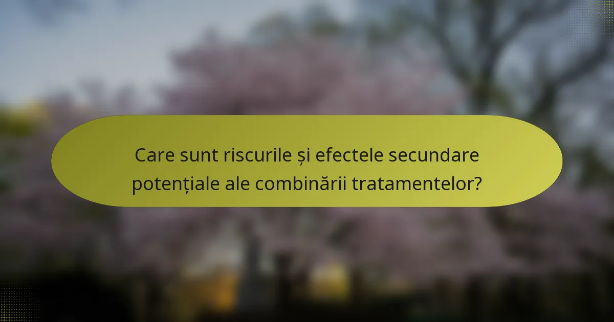Care sunt riscurile și efectele secundare potențiale ale combinării tratamentelor?