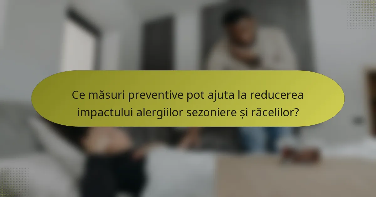 Ce măsuri preventive pot ajuta la reducerea impactului alergiilor sezoniere și răcelilor?