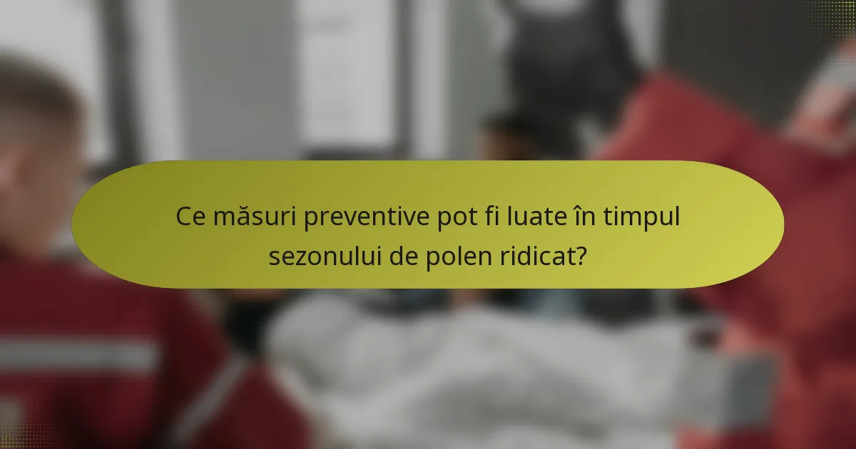 Ce măsuri preventive pot fi luate în timpul sezonului de polen ridicat?