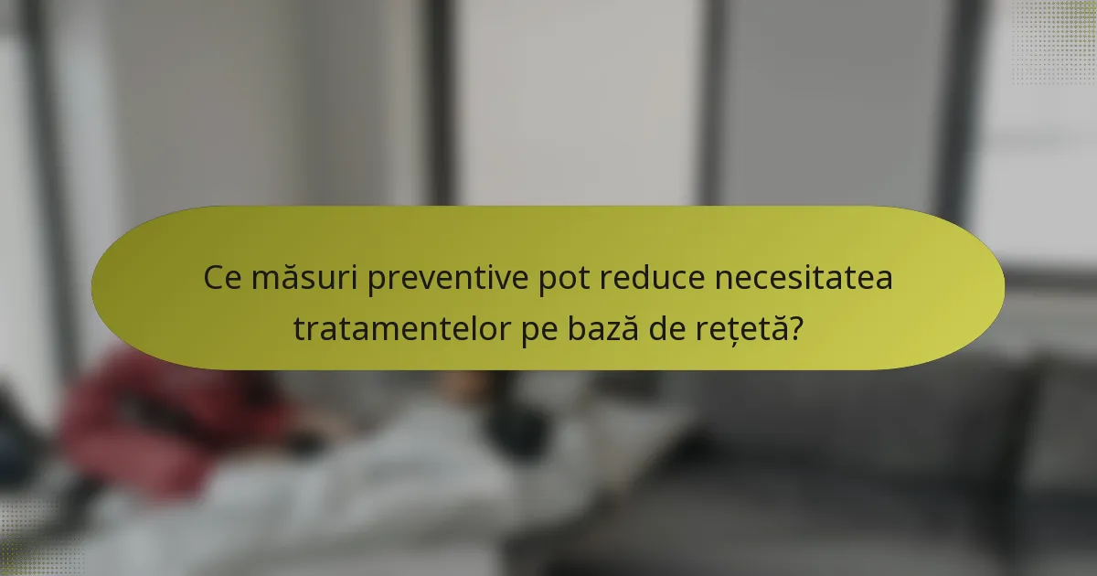 Ce măsuri preventive pot reduce necesitatea tratamentelor pe bază de rețetă?