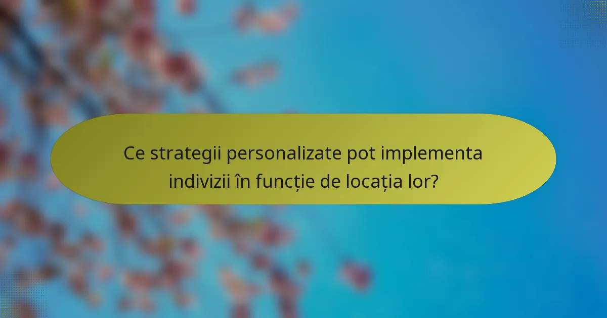 Ce strategii personalizate pot implementa indivizii în funcție de locația lor?
