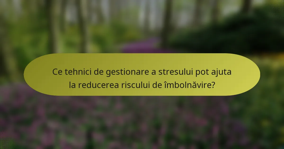 Ce tehnici de gestionare a stresului pot ajuta la reducerea riscului de îmbolnăvire?