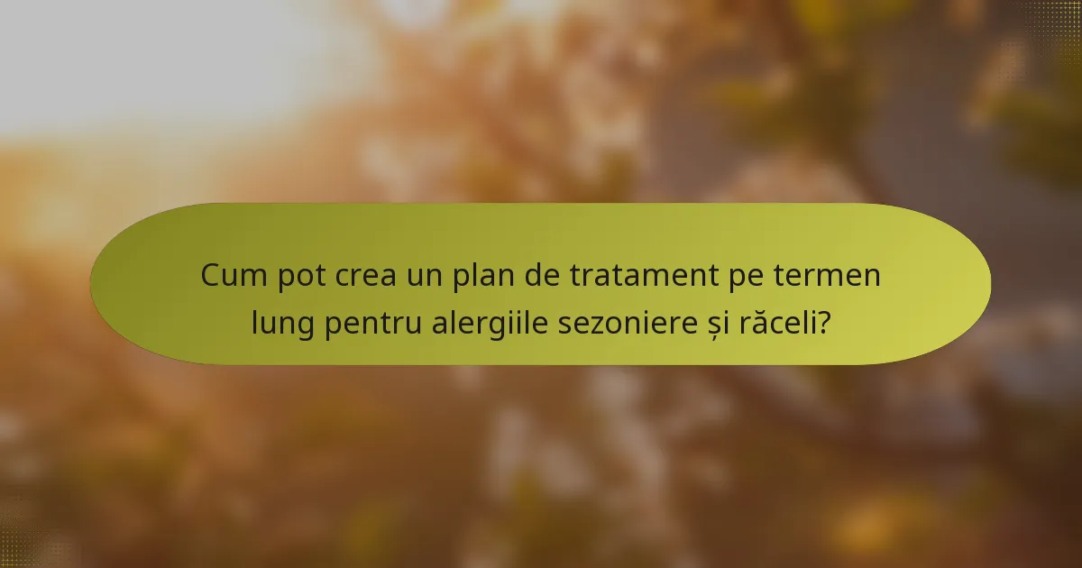 Cum pot crea un plan de tratament pe termen lung pentru alergiile sezoniere și răceli?