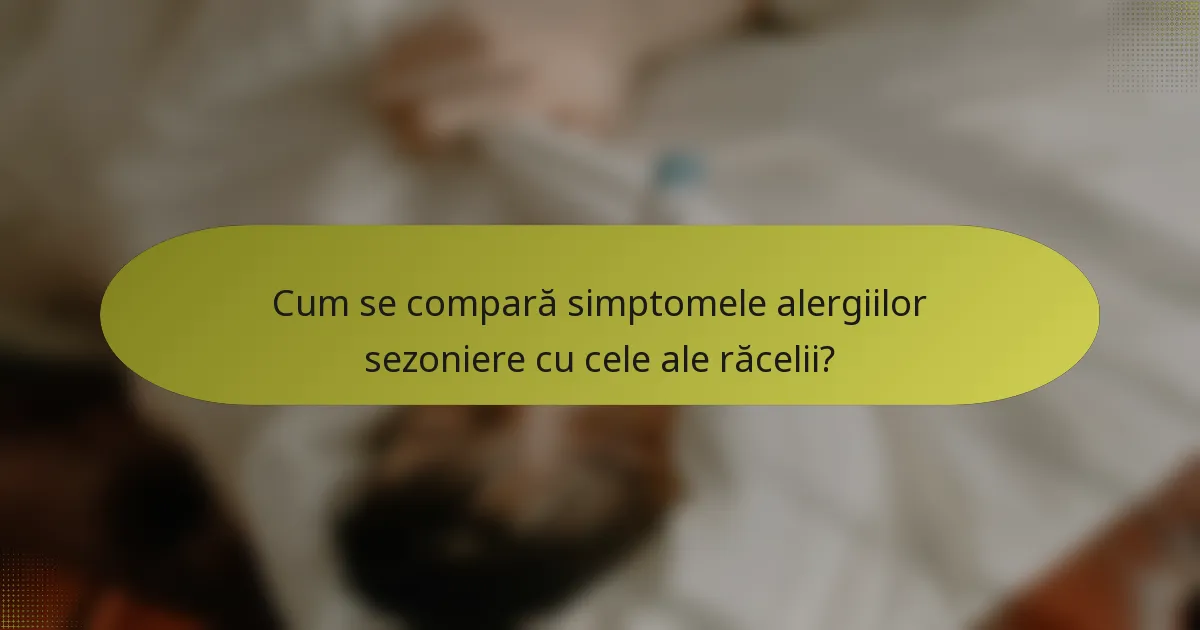 Cum se compară simptomele alergiilor sezoniere cu cele ale răcelii?