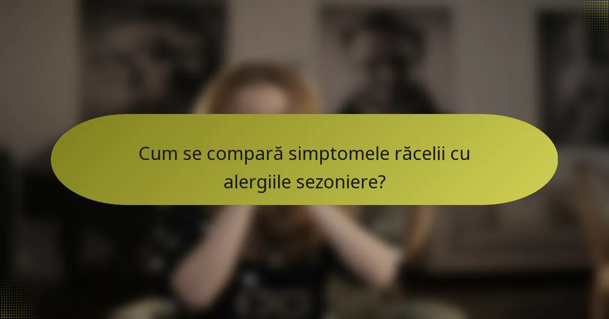 Cum se compară simptomele răcelii cu alergiile sezoniere?